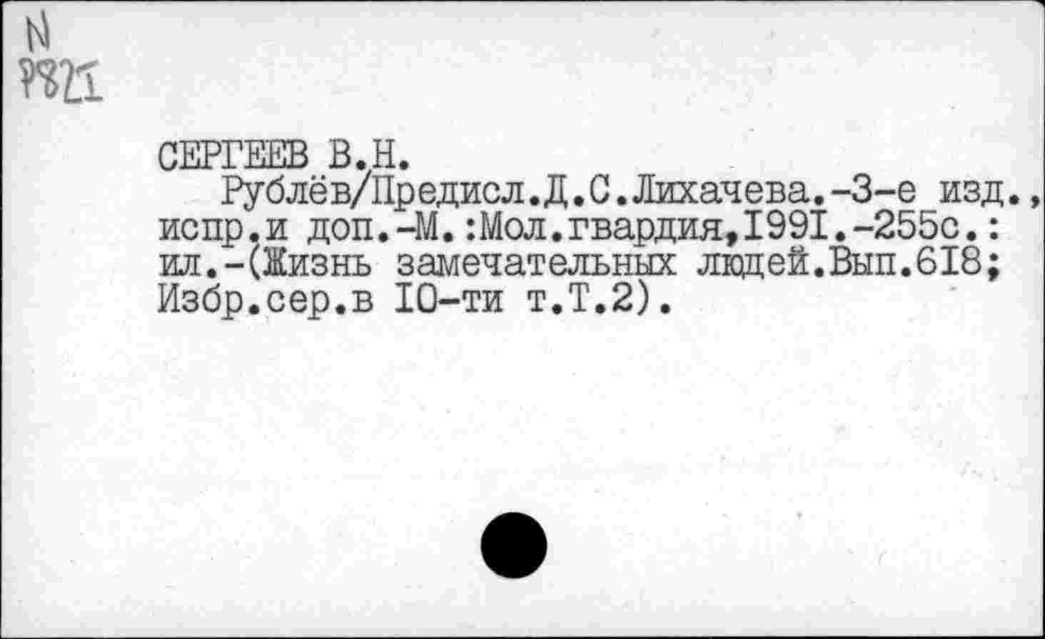 ﻿пп
СЕРГЕЕВ В.Н.
Рублёв/Предисл.Д.С.Лихачева.-3-е изд., испр.и доп.-М.:Мол.гвардия,1991.-255с.: ил.-(Жизнь замечательных ладей.Вып.618; Избр.сер.в 10-ти т.Т.2).